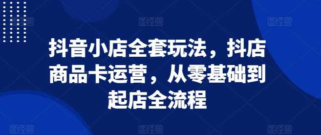 抖音小店全套玩法，抖店商品卡运营，从零基础到起店全流程-928网创