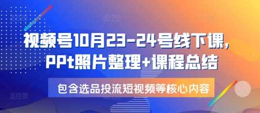 视频号10月23-24号线下课，PPt照片整理+课程总结，包含选品投流短视频等核心内容-928网创