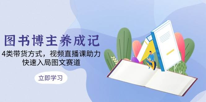 （13755期）图书博主养成记：4类带货方式，视频直播课助力，快速入局图文赛道-928网创