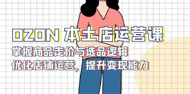 OZON本土店运营课，掌握商品走价与选品逻辑，优化店铺运营，提升变现能力-928网创