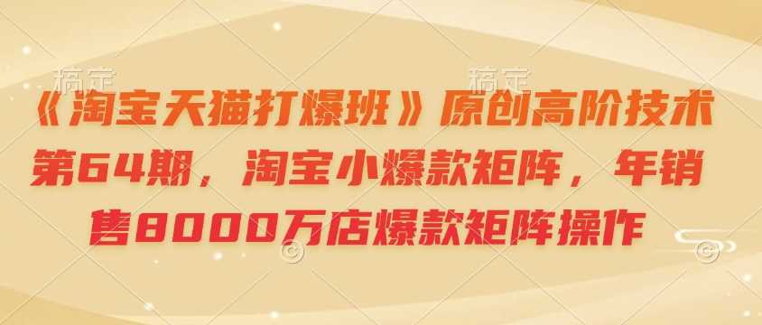 《淘宝天猫打爆班》原创高阶技术第64期，淘宝小爆款矩阵，年销售8000万店爆款矩阵操作-928网创
