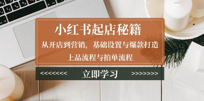 （13912期）小红书起店秘籍：从开店到营销，基础设置与爆款打造、上品流程与拍单流程-928网创