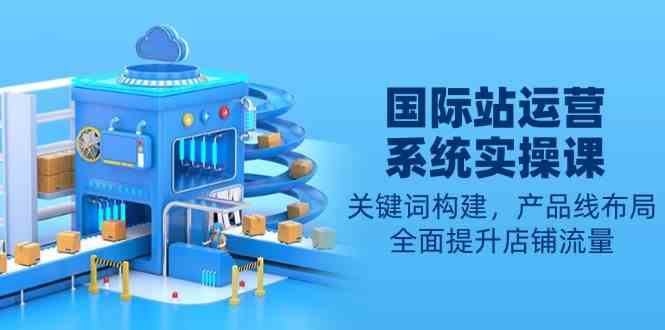 国际站运营系统实操课：关键词构建，产品线布局，全面提升店铺流量-928网创