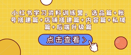 小红书学习资料训练营，选品篇+账号搭建篇+店铺搭建篇+内容篇+私域篇+后端升级篇-928网创