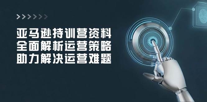 （14033期）亚马逊持训营资料，全面解析运营策略，助力解决运营难题-928网创