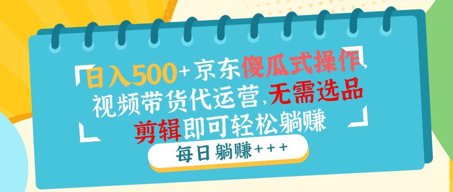 （14123期）日入500+京东傻瓜式操作，视频带货代运营，无需选品剪辑即可轻松躺赚-928网创