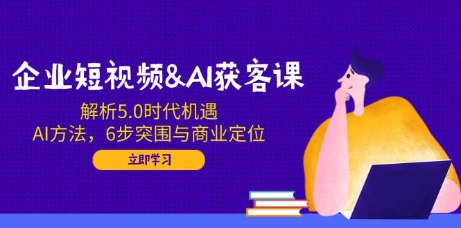 企业短视频&AI获客课：解析5.0时代机遇，AI方法，6步突围与商业定位-928网创