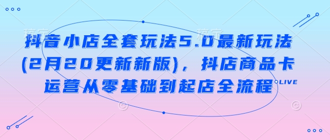 抖音小店全套玩法5.0最新玩法(2月20更新新版)，抖店商品卡运营从零基础到起店全流程-928网创