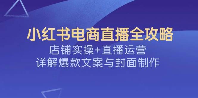 （14410期）小红书电商直播全攻略，店铺实操+直播运营，详解爆款文案与封面制作-928网创