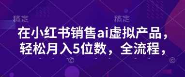 小红书销售ai虚拟产品，轻松月入5位数，全流程，超细节变现过程，完全无卡点-928网创